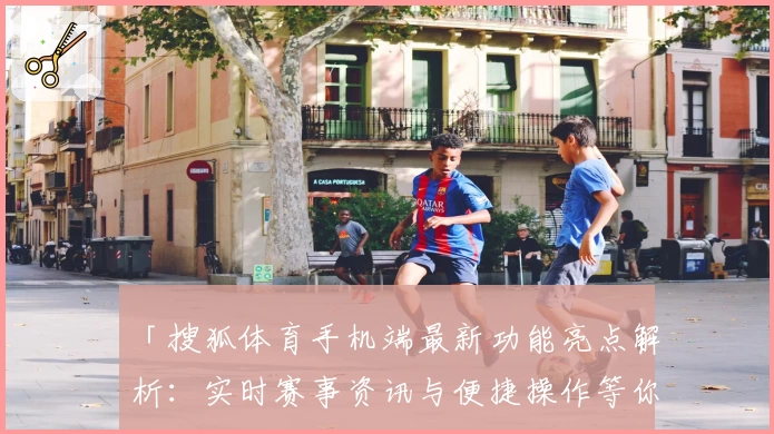 「搜狐体育手机端最新功能亮点解析:实时赛事资讯与便捷操作等你体验」