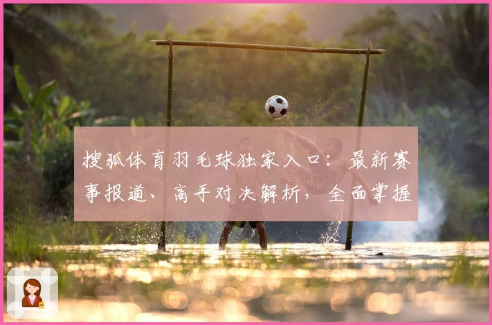 搜狐体育羽毛球独家入口：最新赛事报道、高手对决解析，全面掌握羽球世界动态