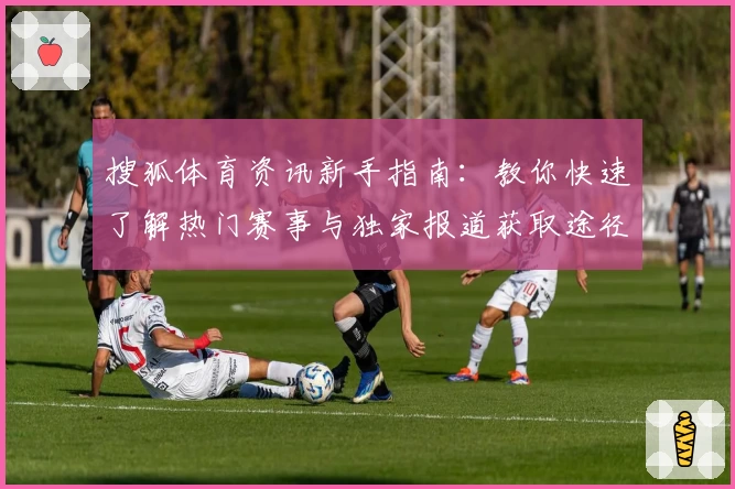 搜狐体育资讯新手指南：教你快速了解热门赛事与独家报道获取途径