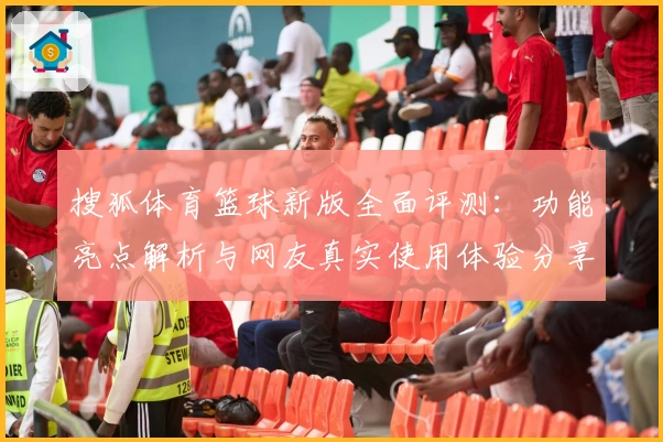 搜狐体育篮球新版全面评测：功能亮点解析与网友真实使用体验分享