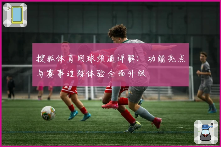 搜狐体育网球频道详解:功能亮点与赛事追踪体验全面升级