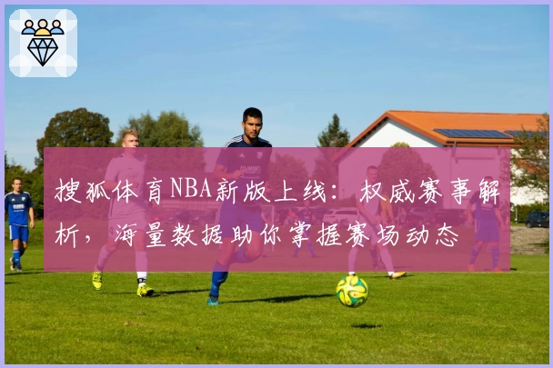 搜狐体育NBA新版上线：权威赛事解析，海量数据助你掌握赛场动态
