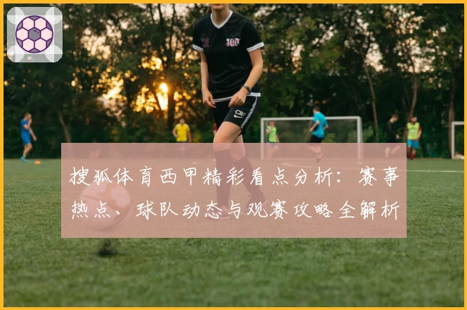 搜狐体育西甲精彩看点分析：赛事热点、球队动态与观赛攻略全解析