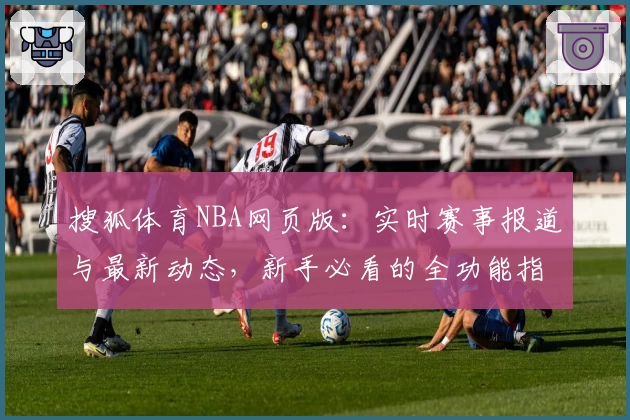 搜狐体育NBA网页版：实时赛事报道与最新动态，新手必看的全功能指南