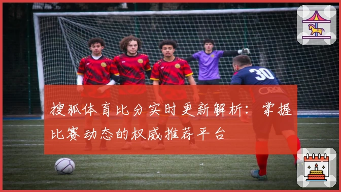 搜狐体育比分实时更新解析：掌握比赛动态的权威推荐平台