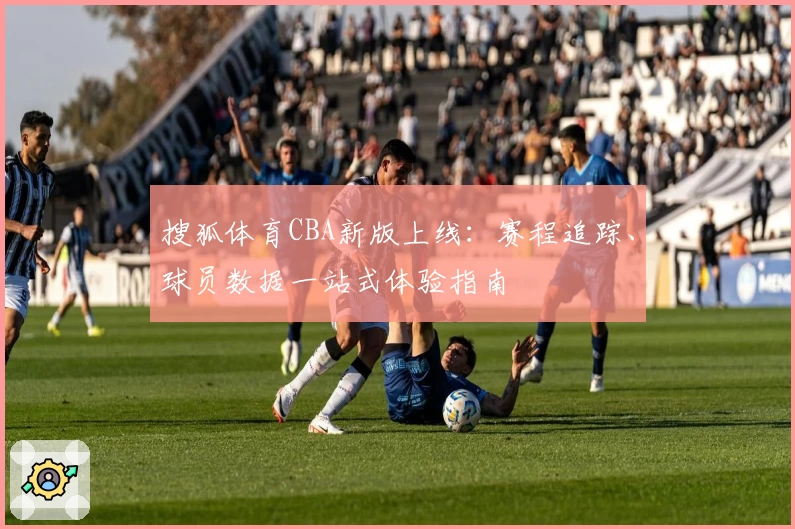 搜狐体育CBA新版上线：赛程追踪、球员数据一站式体验指南