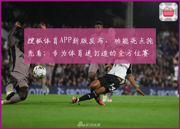 搜狐体育APP新版发布，功能亮点抢先看：专为体育迷打造的全方位赛事体验