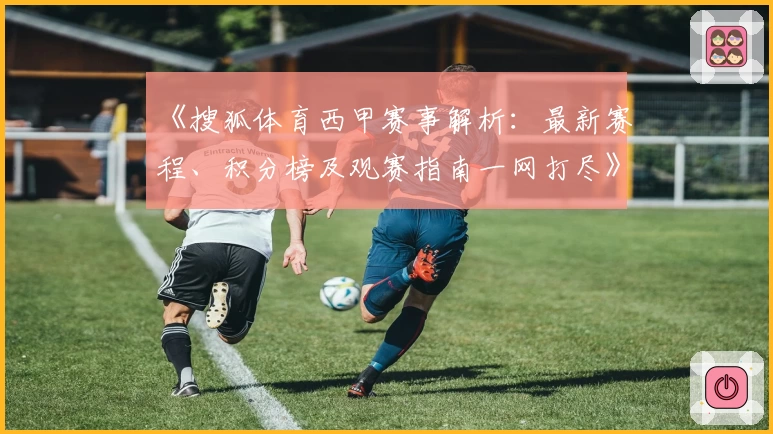 《搜狐体育西甲赛事解析：最新赛程、积分榜及观赛指南一网打尽》