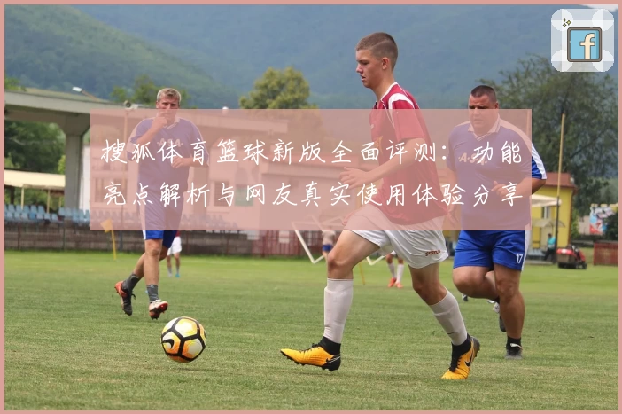 搜狐体育篮球新版全面评测：功能亮点解析与网友真实使用体验分享