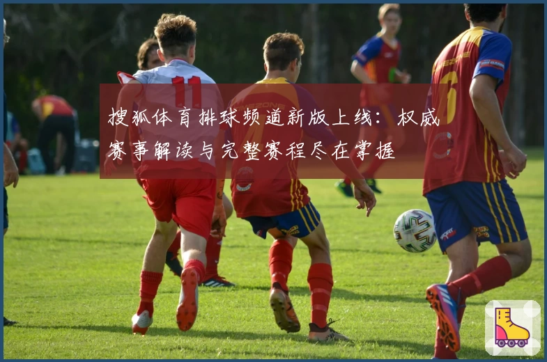 搜狐体育排球频道新版上线:权威赛事解读与完整赛程尽在掌握