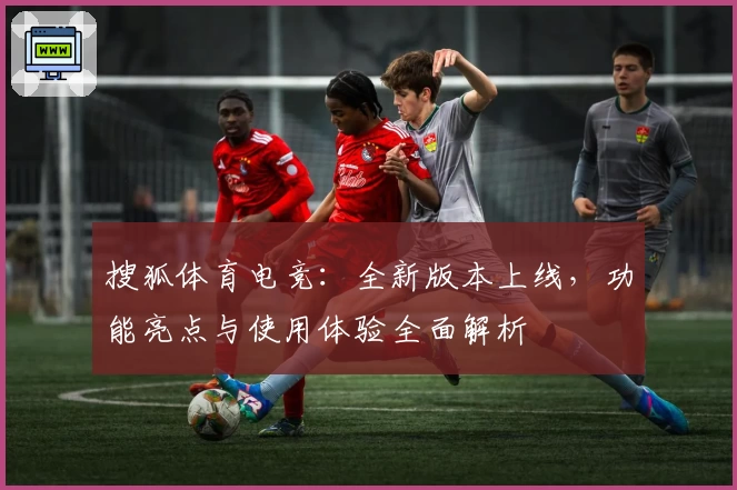 搜狐体育电竞：全新版本上线，功能亮点与使用体验全面解析