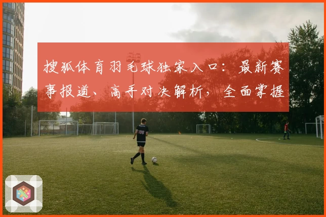 搜狐体育羽毛球独家入口：最新赛事报道、高手对决解析，全面掌握羽球世界动态