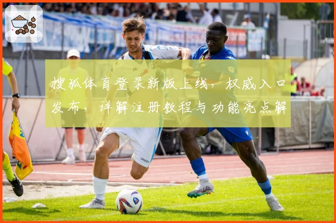 搜狐体育登录新版上线,权威入口发布,详解注册教程与功能亮点解析