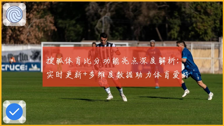 搜狐体育比分功能亮点深度解析：实时更新+多维度数据助力体育爱好者