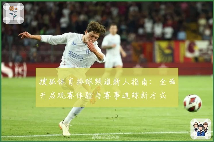 搜狐体育排球频道新人指南：全面开启观赛体验与赛事追踪新方式