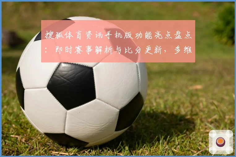 搜狐体育资讯手机版功能亮点盘点：即时赛事解析与比分更新，多维度体验详解
